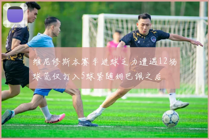 维尼修斯本赛季进球乏力遭遇12场球荒仅打入5球紧随姆巴佩之后