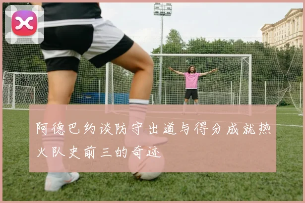 阿德巴约谈防守出道与得分成就热火队史前三的奇迹