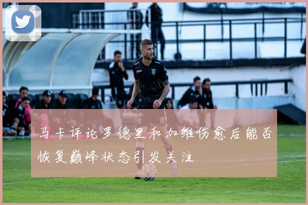 马卡评论罗德里和加维伤愈后能否恢复巅峰状态引发关注