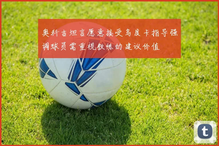 奥科吉坦言愿意接受乌度卡指导强调球员需重视教练的建议价值