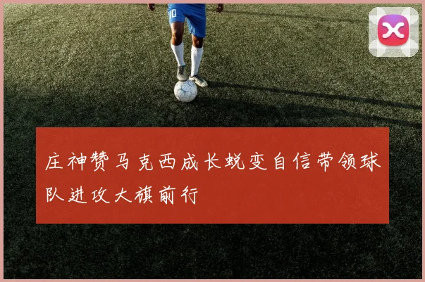庄神赞马克西成长蜕变自信带领球队进攻大旗前行