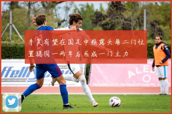 李昊有望在国足中崭露头角二门位置稳固一两年后或成一门主力