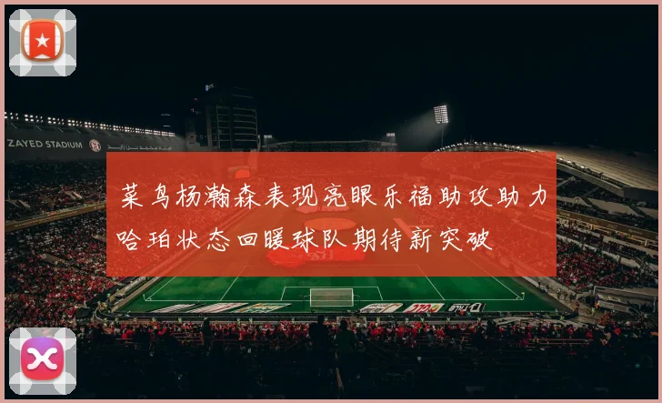 菜鸟杨瀚森表现亮眼乐福助攻助力哈珀状态回暖球队期待新突破