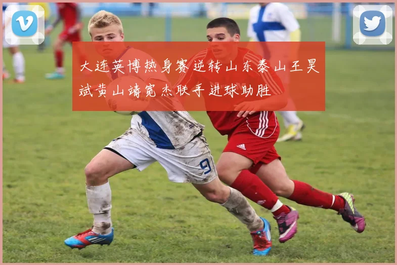 大连英博热身赛逆转山东泰山王昊斌黄山靖宽杰联手进球助胜