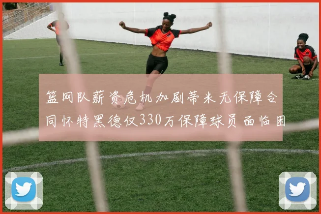 篮网队薪资危机加剧蒂米无保障合同怀特黑德仅330万保障球员面临困境