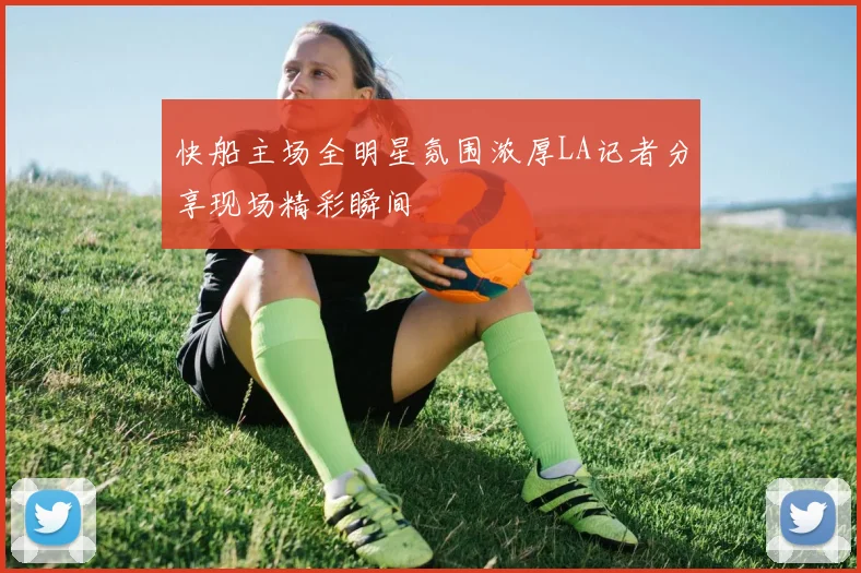 快船主场全明星氛围浓厚LA记者分享现场精彩瞬间