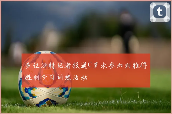 多位沙特记者报道C罗未参加利雅得胜利今日训练活动