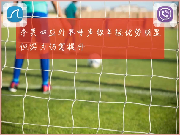 李昊回应外界呼声称年轻优势明显但实力仍需提升