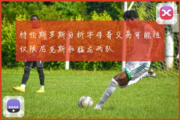 特伦斯罗斯分析字母哥交易可能性仅限尼克斯和猛龙两队