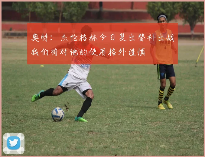 奥特：杰伦格林今日复出替补出战我们将对他的使用格外谨慎