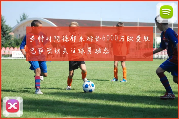 多特对阿德耶米标价6000万欧曼联巴萨密切关注球员动态