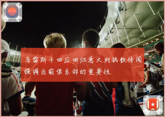 马雷斯卡回应回归意大利执教传闻强调当前俱乐部的重要性