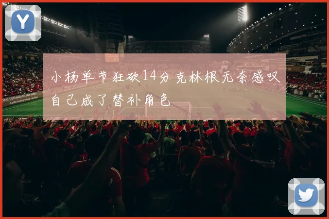 小杨单节狂砍14分克林根无奈感叹自己成了替补角色
