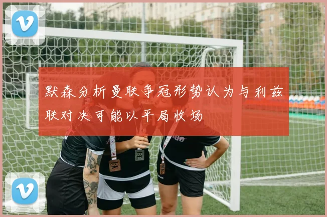 默森分析曼联争冠形势认为与利兹联对决可能以平局收场