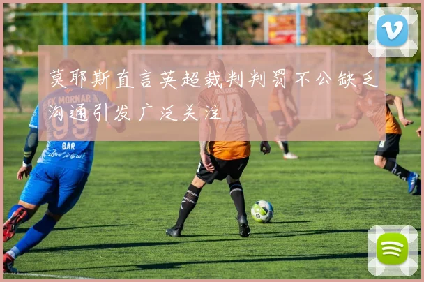 莫耶斯直言英超裁判判罚不公缺乏沟通引发广泛关注