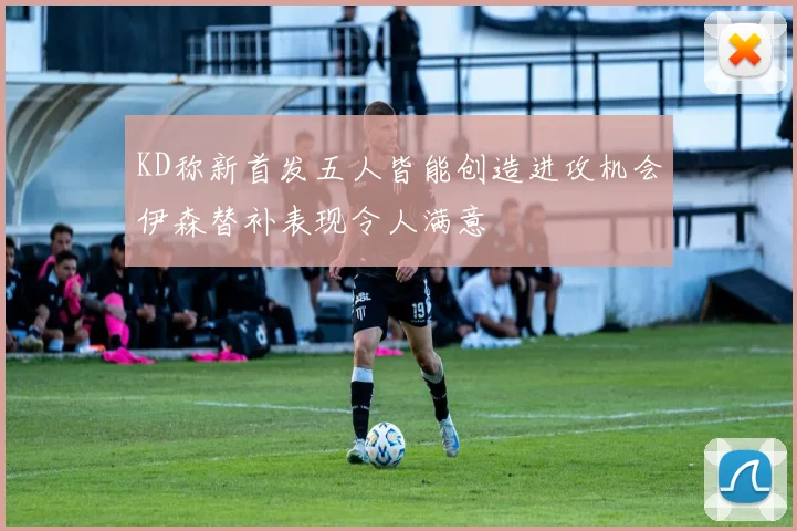 KD称新首发五人皆能创造进攻机会伊森替补表现令人满意