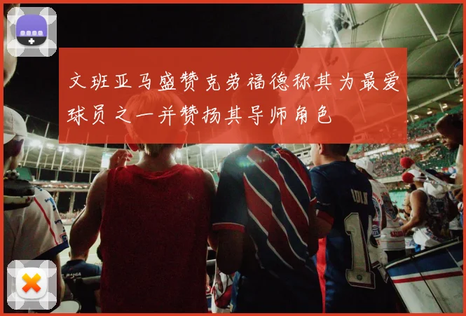 文班亚马盛赞克劳福德称其为最爱球员之一并赞扬其导师角色