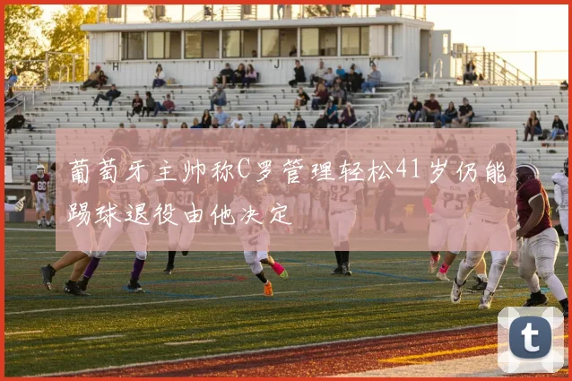 葡萄牙主帅称C罗管理轻松41岁仍能踢球退役由他决定