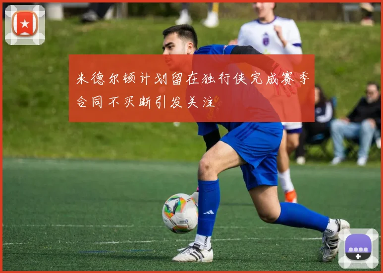 米德尔顿计划留在独行侠完成赛季合同不买断引发关注