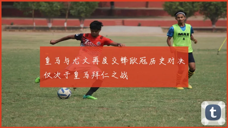 皇马与尤文再度交锋欧冠历史对决仅次于皇马拜仁之战