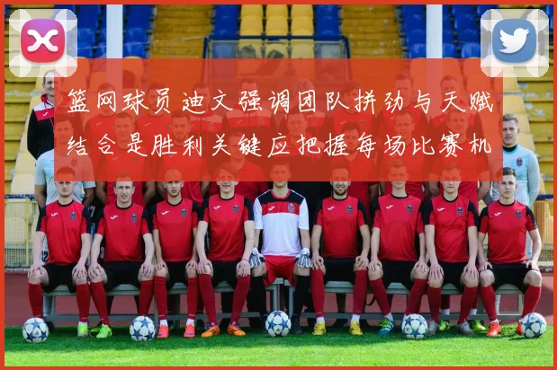 篮网球员迪文强调团队拼劲与天赋结合是胜利关键应把握每场比赛机会