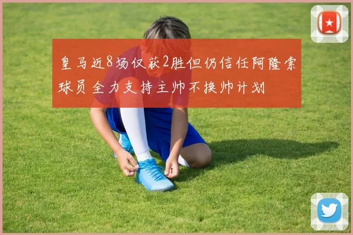 皇马近8场仅获2胜但仍信任阿隆索球员全力支持主帅不换帅计划